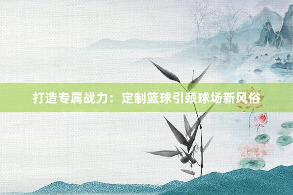 打造专属战力：定制篮球引颈球场新风俗